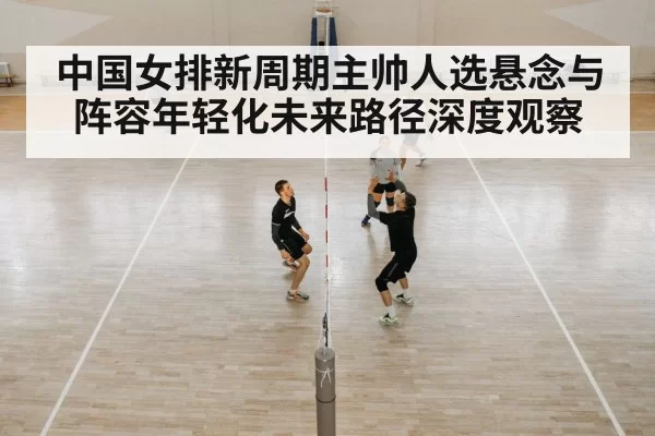 中国女排新周期主帅人选悬念与阵容年轻化未来路径深度观察